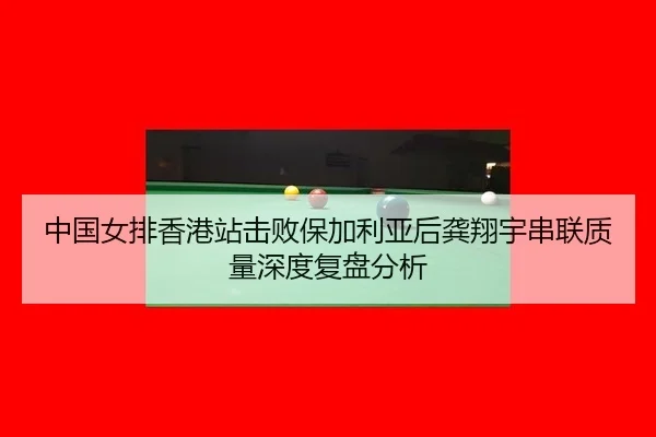 中国女排香港站击败保加利亚后龚翔宇串联质量深度复盘分析